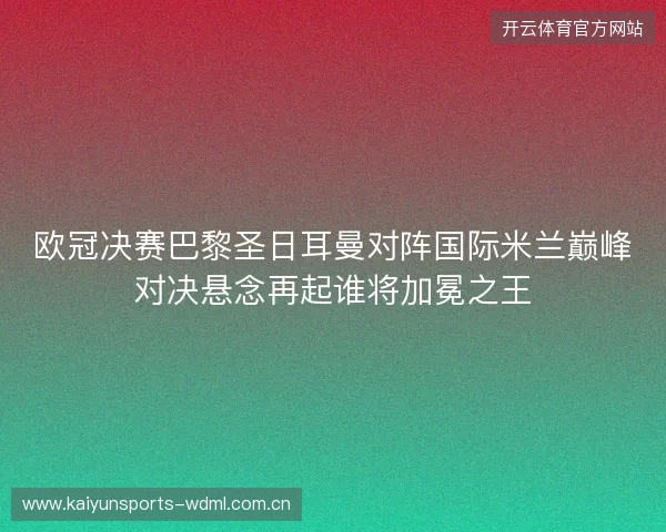 欧冠决赛巴黎圣日耳曼对阵国际米兰巅峰对决悬念再起谁将加冕之王 欧冠决赛巴黎圣日耳曼对阵国际米兰巅峰对决悬念再起谁将加冕之王